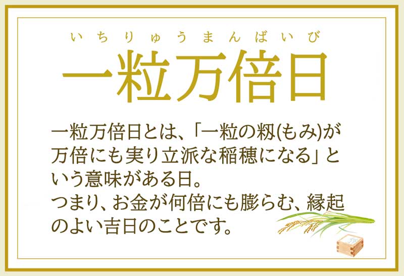 一粒万倍日とは、「一粒の籾(もみ)が万倍にも実り立派な稲穂になる」と
いう意味がある日。つまり、お金が何倍にも膨らむ、縁起のよい吉日のことです。